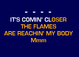 ITS COMIM CLOSER
THE FLAMES

ARE REACHIN' MY BODY
Mmm
