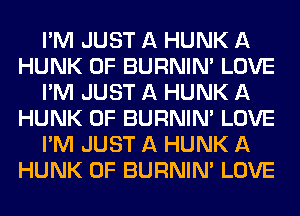 I'M JUST A HUNK A
HUNK 0F BURNIN' LOVE
I'M JUST A HUNK A
HUNK 0F BURNIN' LOVE
I'M JUST A HUNK A
HUNK 0F BURNIN' LOVE