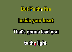 But i9s the Fire

inside your heart

That's gonna lead you

to the light