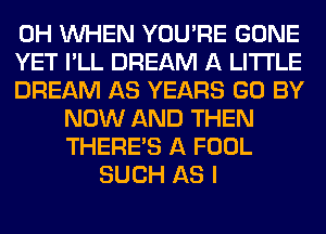 0H WHEN YOU'RE GONE
YET I'LL DREAM A LITTLE
DREAM AS YEARS GO BY
NOW AND THEN
THERE'S A FOOL
SUCH AS I