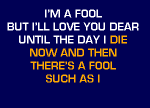 I'M A FOOL
BUT I'LL LOVE YOU DEAR
UNTIL THE DAY I DIE
NOW AND THEN
THERE'S A FOOL
SUCH AS I
