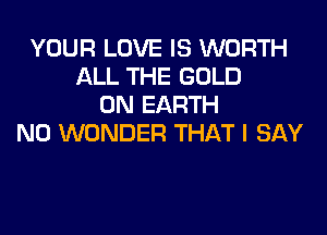 YOUR LOVE IS WORTH
ALL THE GOLD
ON EARTH

N0 WONDER THAT I SAY