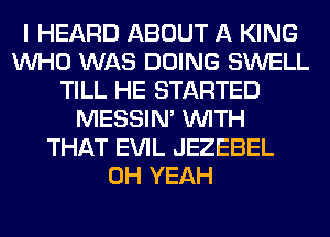 I HEARD ABOUT A KING
WHO WAS DOING SWELL
TILL HE STARTED
MESSIN' WITH
THAT EVIL JEZEBEL
OH YEAH