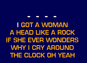 I GOT A WOMAN
A HEAD LIKE A ROCK
IF SHE EVER WONDERS
WHY I CRY AROUND
THE BLOCK OH YEAH