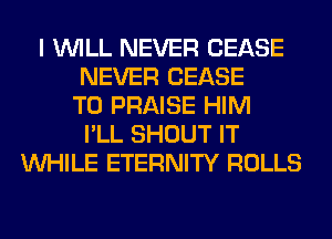 I WILL NEVER CEASE
NEVER CEASE
T0 PRAISE HIM
I'LL SHOUT IT
WHILE ETERNITY ROLLS