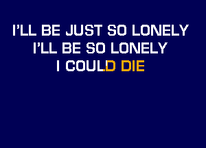 I'LL BE JUST SO LONELY
I'LL BE SO LONELY
I COULD DIE