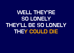 WELL THEY'RE
SO LONELY
THEY'LL BE SO LONELY
THEY COULD DIE