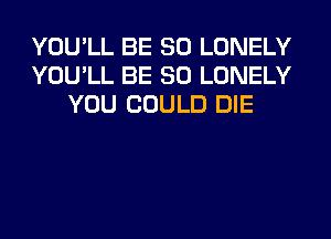 YOU'LL BE SO LONELY
YOU'LL BE SO LONELY
YOU COULD DIE