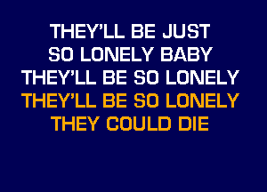 THEY'LL BE JUST
SO LONELY BABY
THEY'LL BE SO LONELY
THEY'LL BE SO LONELY
THEY COULD DIE