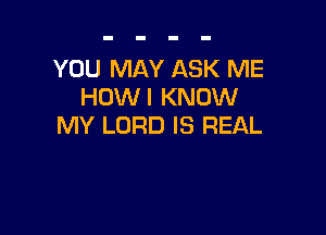 YOU MAY ASK ME
HOWI KNOW

MY LORD IS REAL