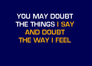 YOU MAY DOUBT
THE THINGS I SAY
AND DOUBT

THE WAY I FEEL