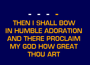 THEN I SHALL BOW
IN HUMBLE ADORATION
AND THERE PROCLAIM

MY GOD HOW GREAT
THOU ART
