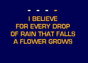 I BELIEVE
FOR EVERY DROP
0F RAIN THAT FALLS
A FLOWER GROWS