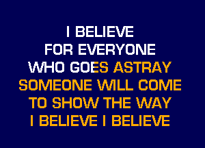 I BELIEVE
FOR EVERYONE
INHO GOES ASTRAY
SOMEONE INILL COME
TO SHOW THE WAY
I BELIEVE I BELIEVE