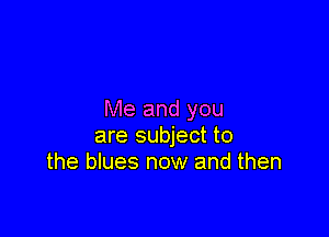 Me and you

are subject to
the blues now and then