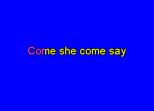 Come she come say