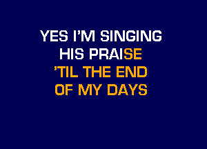 YES I'M SiNGING
HIS PRAISE
'TIL THE END

OF MY DAYS