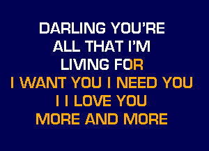 DARLING YOU'RE
ALL THAT I'M
LIVING FOR
I WANT YOU I NEED YOU
I I LOVE YOU
MORE AND MORE