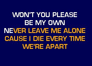 WON'T YOU PLEASE
BE MY OWN
NEVER LEAVE ME ALONE
CAUSE I DIE EVERY TIME
WERE APART