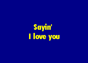 Sayin'
I love you