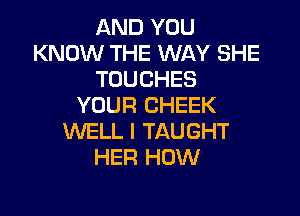 AND YOU
KNOW THE WAY SHE
TOUCHES
YOUR CHEEK

WELL I TAUGHT
HER HOW