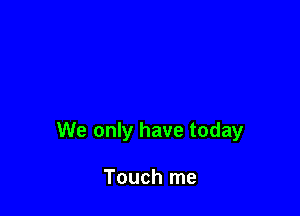 We only have today

Touch me