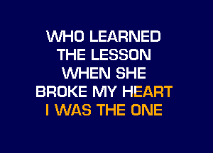 WHO LEARNED
THE LESSON
WHEN SHE

BROKE MY HEART
I WAS THE ONE