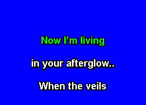 Now Pm living

in your afterglow

When the veils