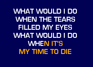 WHAT WOULD I DO
WHEN THE TEARS
FILLED MY EYES
WHAT WOULD I DO
WHEN IT'S
MY TIME TO DIE