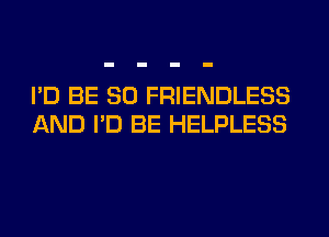 I'D BE SO FRIENDLESS
AND I'D BE HELPLESS