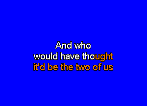 And who

would have thought
it'd be the two of us