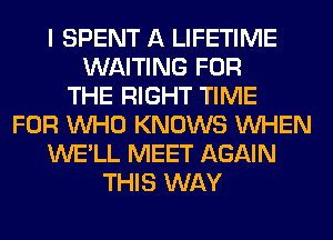 I SPENT A LIFETIME
WAITING FOR
THE RIGHT TIME
FOR WHO KNOWS WHEN
WE'LL MEET AGAIN
THIS WAY