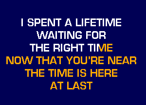 I SPENT A LIFETIME
WAITING FOR
THE RIGHT TIME
NOW THAT YOU'RE NEAR
THE TIME IS HERE
AT LAST