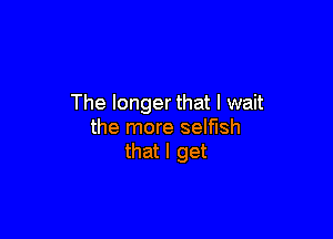 The longer that I wait

the more selfish
that I get