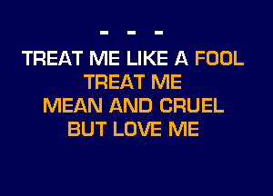 TREAT ME LIKE A FOOL
TREAT ME
MEAN AND CRUEL
BUT LOVE ME