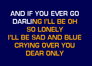 AND IF YOU EVER GO
DARLING I'LL BE 0H
80 LONELY
I'LL BE SAD AND BLUE
CRYING OVER YOU
DEAR ONLY