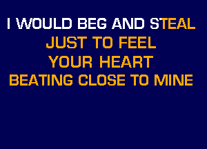 I WOULD BEG AND STEAL
JUST TO FEEL

YOUR HEART
BEATING CLOSE TO MINE