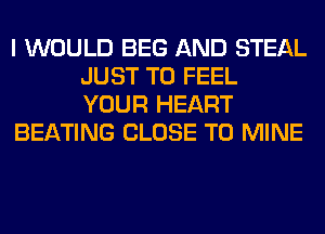 I WOULD BEG AND STEAL
JUST TO FEEL
YOUR HEART

BEATING CLOSE TO MINE