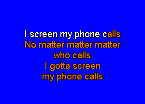 I screen my phone calls
No matter matter matter

who calls
I gotta screen
my phone calls