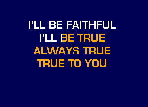 I'LL BE FAITHFUL
I'LL BE TRUE
ALWAYS TRUE

TRUE TO YOU