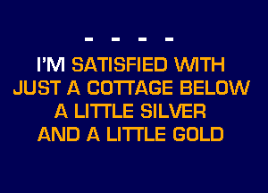 I'M SATISFIED WITH
JUST A COTTAGE BELOW
A LITTLE SILVER
AND A LITTLE GOLD