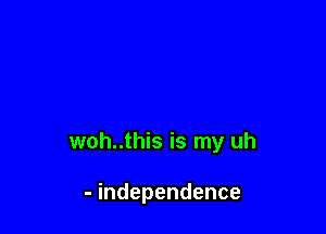 woh..this is my uh

- independence