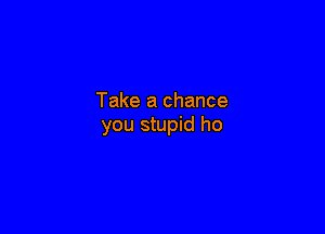 Take a chance

you stupid ho