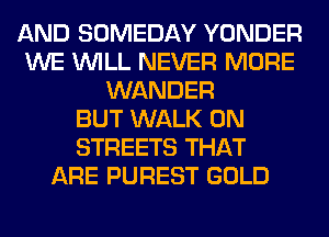 AND SOMEDAY YONDER
WE WILL NEVER MORE
WANDER
BUT WALK 0N
STREETS THAT
ARE PUREST GOLD