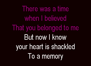 But now I know
your heart is shackled
To a memory