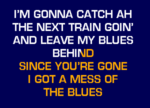 I'M GONNA CATCH AH
THE NEXT TRAIN GOIN'
AND LEAVE MY BLUES
BEHIND
SINCE YOU'RE GONE
I GOT A MESS OF
THE BLUES