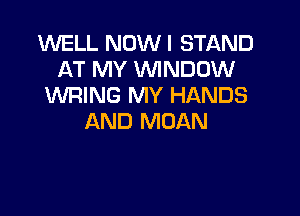 WELL NOWI STAND
AT MY WINDOW
WRING MY HANDS

AND MOAN