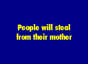 People will steal

from their mother