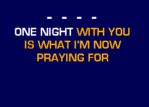 ONE NIGHT WITH YOU
IS WHAT I'M NOW

PRAYING FOR