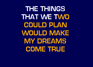 THE THINGS
THAT WE TWO
COULD PLAN
WOULD MAKE

MY DREAMS
COME TRUE